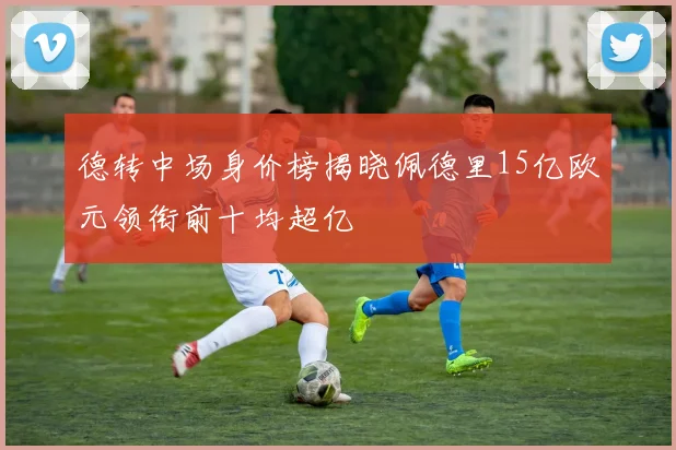 德转中场身价榜揭晓佩德里15亿欧元领衔前十均超亿