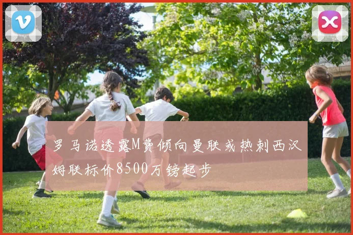 罗马诺透露M费倾向曼联或热刺西汉姆联标价8500万镑起步
