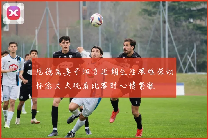 厄德高妻子坦言近期生活艰难深切怀念丈夫观看比赛时心情紧张