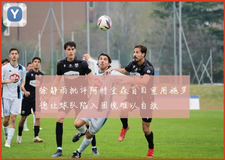徐静雨批评阿特金森盲目重用施罗德让球队陷入困境难以自救