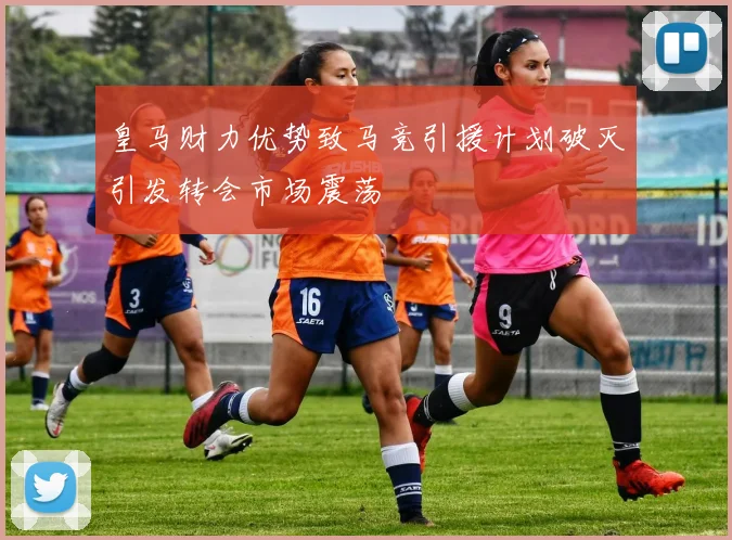 皇马财力优势致马竞引援计划破灭引发转会市场震荡
