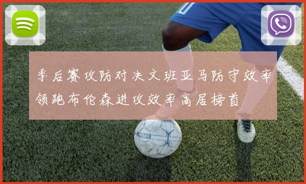季后赛攻防对决文班亚马防守效率领跑布伦森进攻效率高居榜首