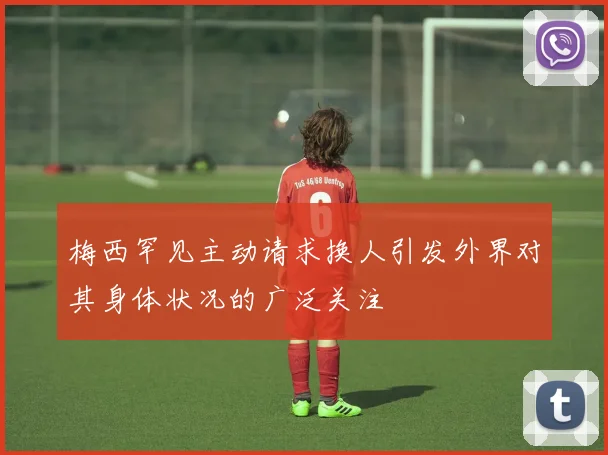 梅西罕见主动请求换人引发外界对其身体状况的广泛关注