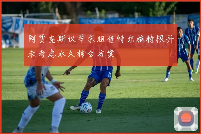 阿贾克斯仅寻求租借特尔施特根并未考虑永久转会方案