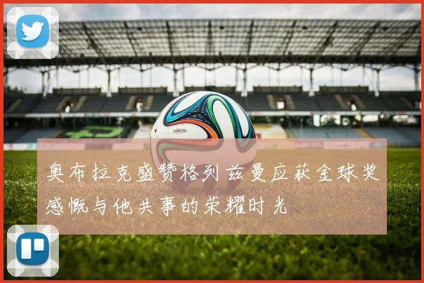 奥布拉克盛赞格列兹曼应获金球奖感慨与他共事的荣耀时光