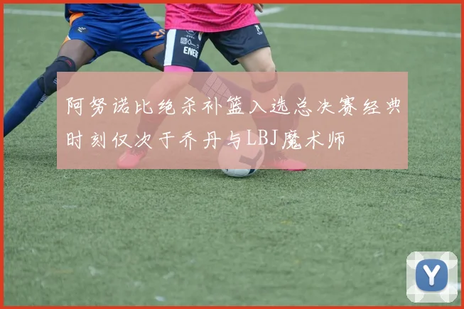 阿努诺比绝杀补篮入选总决赛经典时刻仅次于乔丹与LBJ魔术师