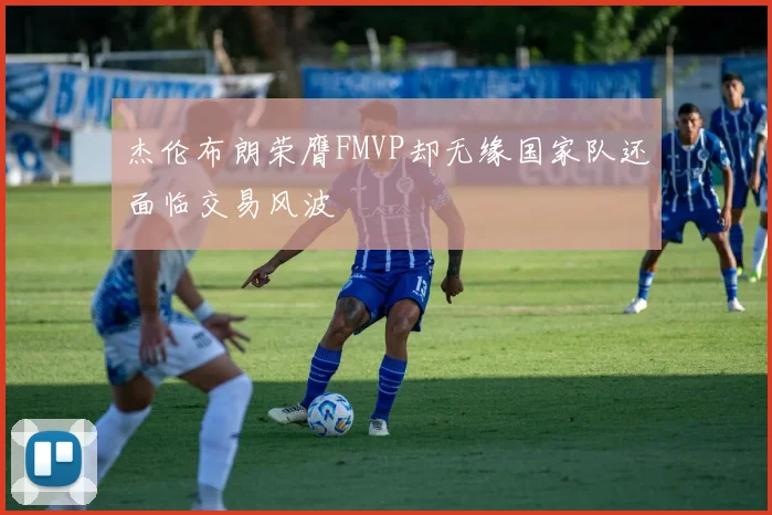 杰伦布朗荣膺FMVP却无缘国家队还面临交易风波