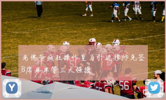 老佛爷疯狂操作皇马引进穆帅免签B席库库等三大强援