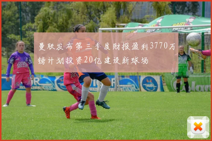 曼联发布第三季度财报盈利3770万镑计划投资20亿建设新球场